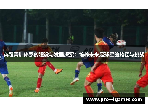英超青训体系的建设与发展探索:培养未来足球星的路径与挑战 英超青训体系的建设与发展探索:培养未来足球星的路径与挑战