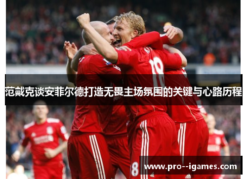 范戴克谈安菲尔德打造无畏主场氛围的关键与心路历程 范戴克谈安菲尔德打造无畏主场氛围的关键与心路历程