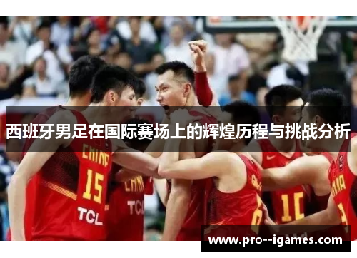 西班牙男足在国际赛场上的辉煌历程与挑战分析 西班牙男足在国际赛场上的辉煌历程与挑战分析