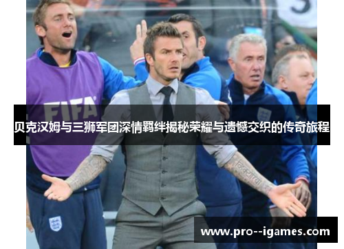 贝克汉姆与三狮军团深情羁绊揭秘荣耀与遗憾交织的传奇旅程