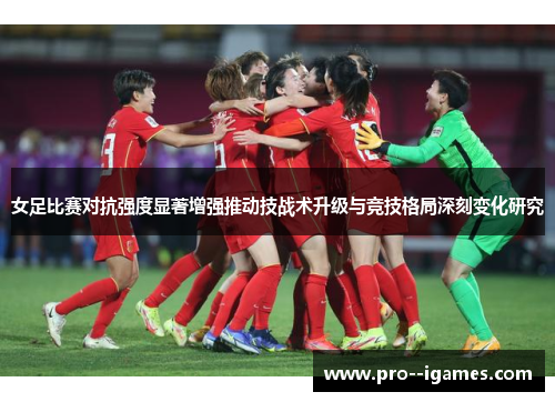 女足比赛对抗强度显著增强推动技战术升级与竞技格局深刻变化研究 女足比赛对抗强度显著增强推动技战术升级与竞技格局深刻变化研究