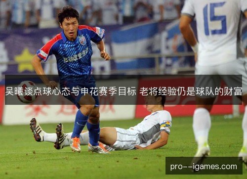 吴曦谈点球心态与申花赛季目标 老将经验仍是球队的财富